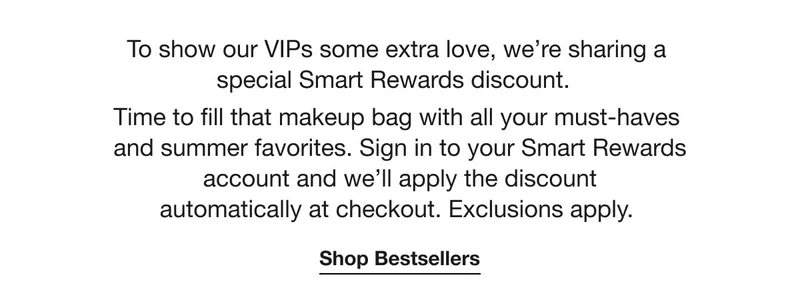 To show our VIPs some extra love, we’re sharing a special Smart Rewards discount. Time to fill that makeup bag with all your must-haves and summer favorites. Sign in to your Smart Rewards account and we’ll apply the discount automatically at checkout. Exclusions apply.  | Shop Bestsellers