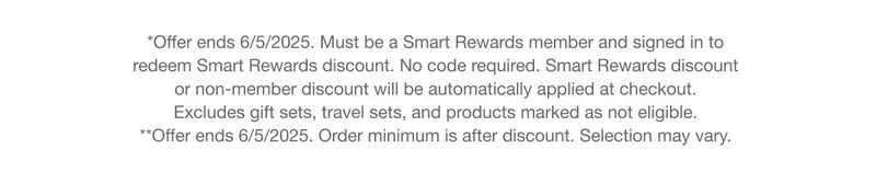 *Offer ends 6/5/2025. Must be a Smart Rewards member and signed in to redeem Smart Rewards discount. No code required. Smart Rewards discount or non-member discount will be automatically applied at checkout. Excludes gift sets, travel sets, and products marked as not eligible. **Offer ends 6/5/2025. Order minimum is after discount. Selection may vary.