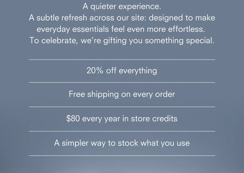 A quieter experience. A subtle refresh across our site: designed to make everyday essentials feel even more effortless. To celebrate, we’re gifting you something special. Become A Member *Renews at $65/year after the first year.