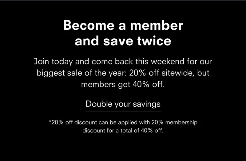 Become a member and save twice Join today and come back next weekend for our biggest sale of the year: 20% off sitewide, but members get 40% off. Double your savings