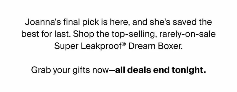Joanna's final pick is here, and she's saved the best for last. Shop the top-selling, rarely-on-sale Super Leakproof® Dream Boxer. Grab your gifts now - all deals end tonight.