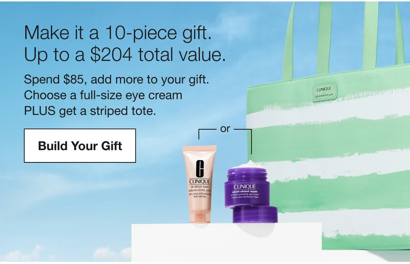 Make it a 10-piece gift. Up to a $204 total value. | Spend $85, add more to your gift. Choose a full-size eye cream | PLUS get a striped tote. | Build Your Gift