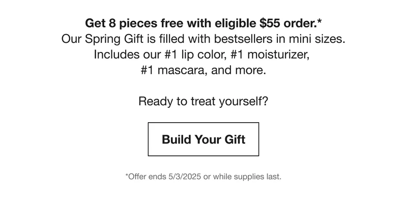 Get 8 pieces free with eligible $55 order.* | Our Spring Gift is filled with bestsellers in mini sizes. | Includes our #1 lip color, #1 moisturizer, #1 mascara, and more. | Ready to treat yourself? | Build Your Gift | *Offer ends 5/3/2025 or while supplies last.