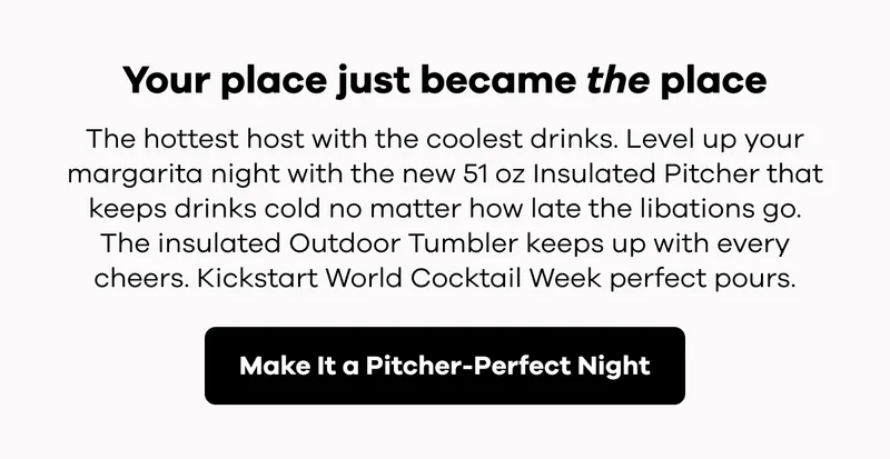 Your place just became the place.  The hottest host with the coolest drinks. Level up your margarita night with 51 oz Insulated Pitcher that keeps drinks cold no matter how late the libations go.  The insulated Outdoor Tumbler keeps up with every cheers. Kickstart World Cocktail Week perfect pours. | Make It a Pitcher-Perfect Night