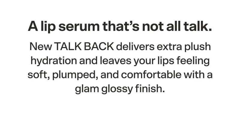 A lip serum that's not all talk. New TALK BACK delivers extra plush hydration and leaves your lips feeling soft, plumped, and comfortable with a glam glossy finish.