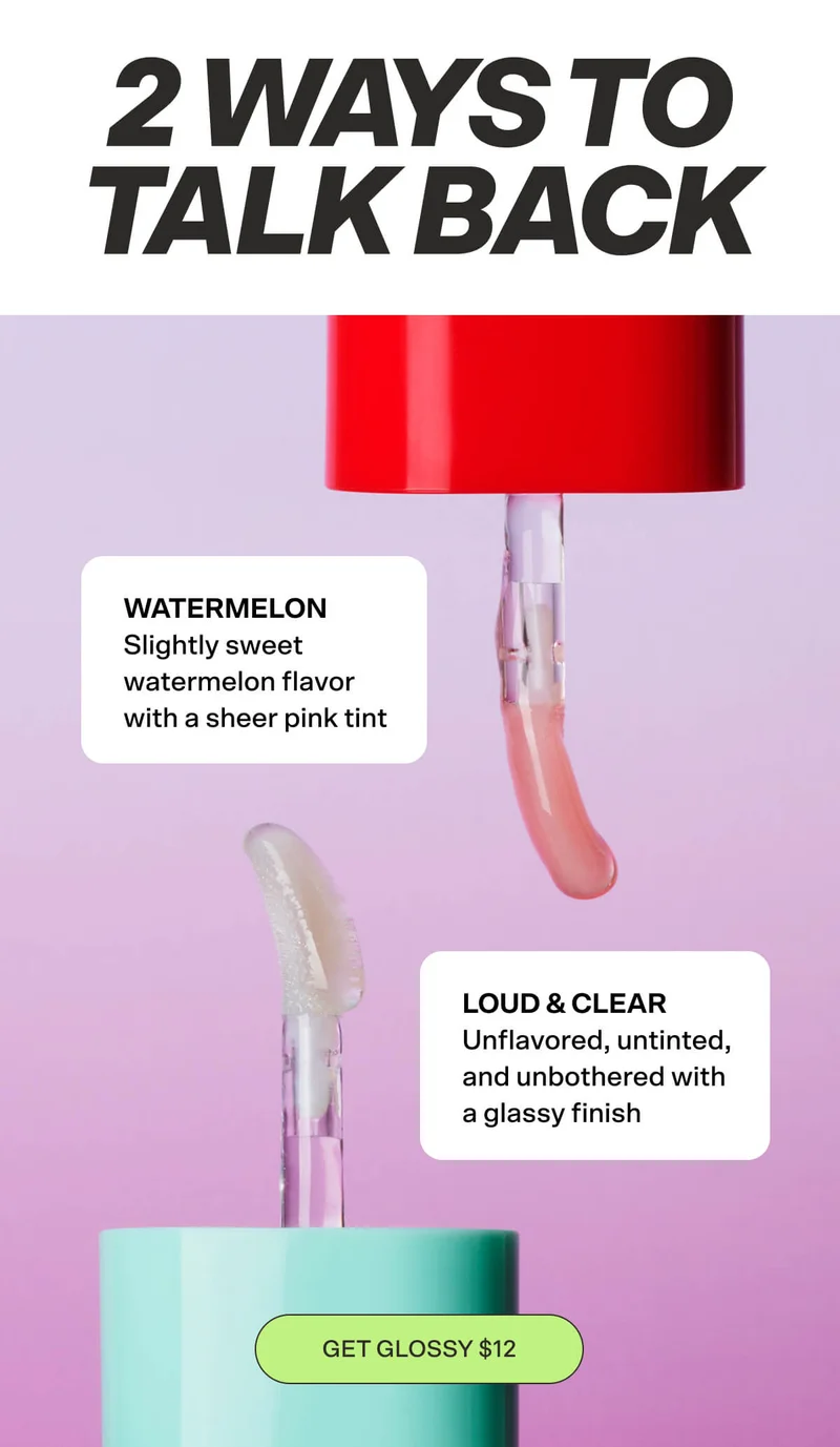 Two Ways to Talk Back Loud & Clear: Unflavored, untinted, and unbothered with a glassy finish Watermelon: Slightly sweet watermelon flavor with a sheer pink tint. GET GLOSSY $12