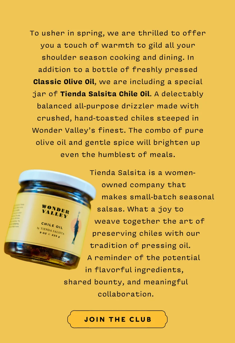 To usher in spring, we are thrilled to offer you a touch of warmth to gild all your shoulder season cooking and dining. In addition to a bottle of freshly pressed Classic Olive Oil, we are including a special jar of Tienda Salsita Chile Oil. A delectably balanced all-purpose drizzler made with crushed, hand-toasted chiles steeped in Wonder Valley’s finest. The combo of pure olive oil and gentle spice will brighten up even the humblest of meals.   Tienda Salsita is a women-owned company that makes small-batch seasonal salsas. What a joy to weave together the art of preserving chiles with our tradition of pressing oil. A reminder of the potential in flavorful ingredients, shared bounty, and meaningful collaboration.    JOIN THE CLUB
