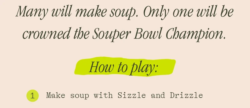 MANY WILL MAKE SOUP. ONLY ONE WILL BE CROWNED THE SOUPER BOWL CHAMPION. HOW TO PLAY
