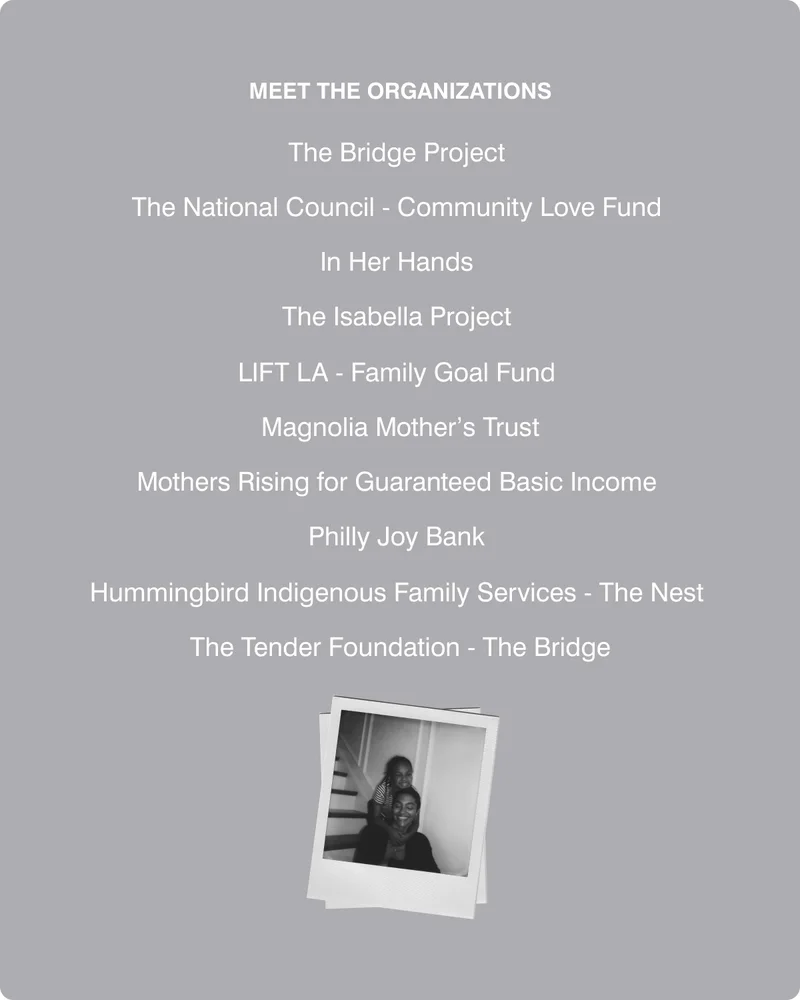 meet the organizations  The Bridge Project  Community Love Fund  In Her Hands  The Isabella Project  LIFT LA - Family Goal Fund  Magnolia Mother’s Trust Mothers Rising for Guaranteed Basic Income  Philly Joy Bank  Hummingbird Indigenous Family Services - The Nest  The Tender Foundation - The Bridge