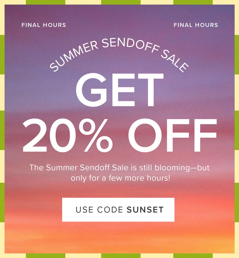 Final Hours of the Summer Sendoff Sale: 20% Off! The Summer Sendoff Sale is still blooming--but only for a few more hours. Use code: SUNSET