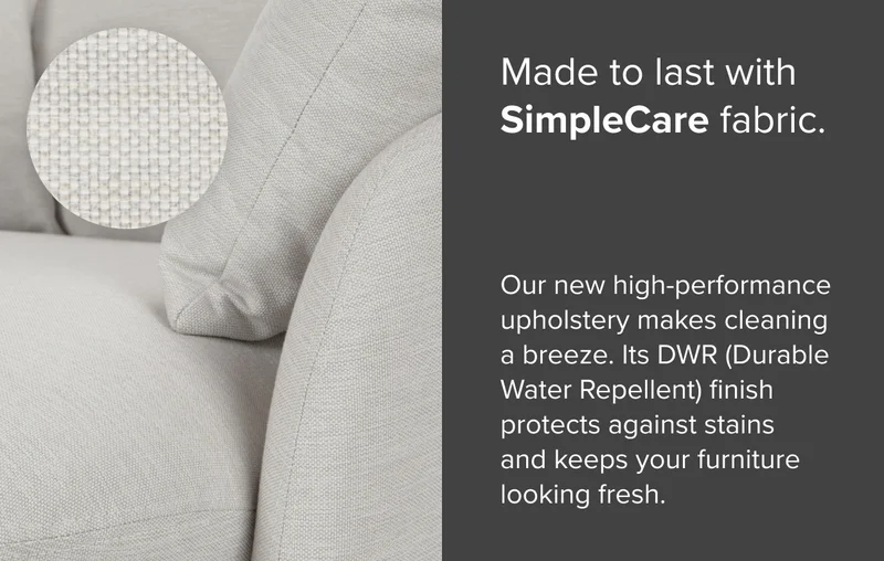 Made to last with SimpleCare Fabric. Our new high-performance upholstery makes cleaning a breeze. Its durable, water repellent finish protects against stains and keeps your furniture looking fresh.