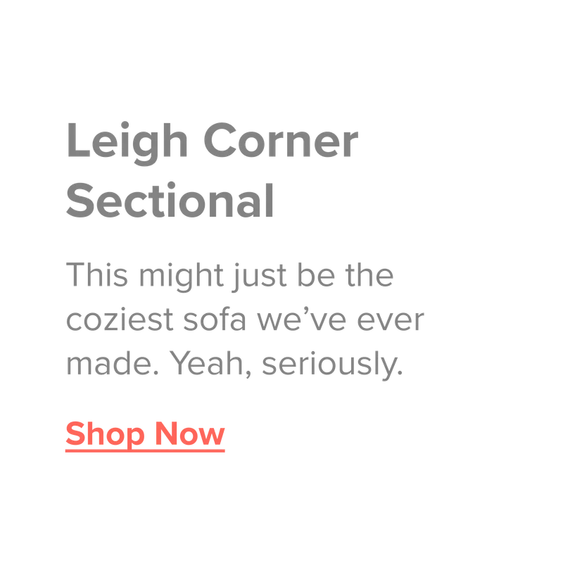 Leigh Corner Sectional. This might just be the coziest sofa we've ever made. Yeah, seriously. Show now.