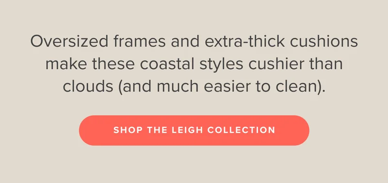 Oversized frames and extra-thick cushions make these coastal styles cushier than clouds (and much easier to clean). Shop the Leigh Collection.