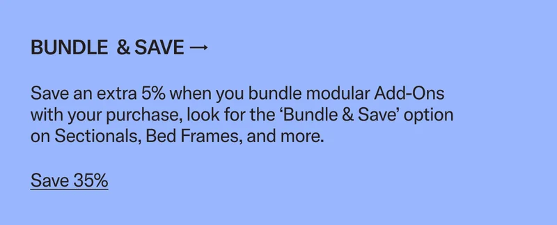 Bundle & save an extra 5% when you add an ottoman, coffee table, chair, or storage to your Bed Frame or Sectional purchase