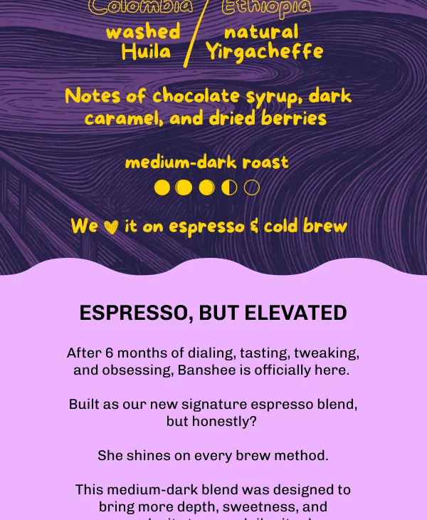 Espresso, but elevated. After 6 months of dialing, tasting, tweaking, and obsessing, Banshee is officially here. Built as our new signature espresso blend, she shines on every brew method. A medium-dark blend designed to bring more depth, sweetness, and complexity to your daily ritual. Photos of a latte and an iced coffee, plus the Colombia washed Huila and Ethiopia natural Yirgacheffe coffee plants at origin.