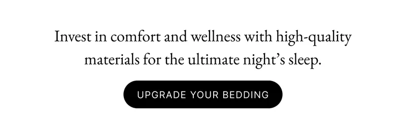 Invest in comfort and wellness with high-quality materials for the ultimate night’s sleep. Early Access Upgrade Your Bedding