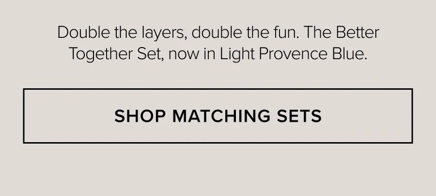 Double the layers, double the fun. The Better Together Set, now in Light Provence Blue. SHOP MATCHING SETS
