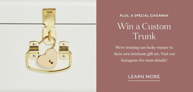 Plus, A special giveaway Win a Custom Trunk We’re treating one lucky winner to  their own heirloom gift set. Visit our Instagram for more details! learn more