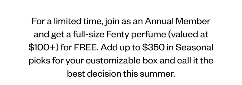 For a limited time, join as an Annual Member and get a full-size Fenty perfume (valued at $100+) for FREE. Add up to $350 in seasonal picks for your customizable box and call it the best decision this summer.