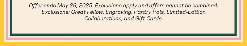 Offer ends May 26, 2025. Exclusions apply and offers cannot be combined. Exclusions: Great Fellow, Engraving, Pantry Pals, Limited-Edition Collaborations, and Gift Cards.