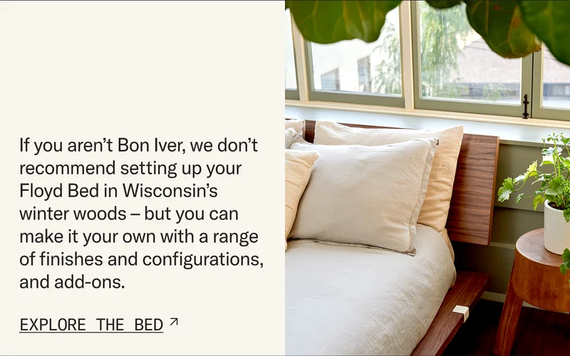 If you aren’t Bon Iver, we don’t recommend setting up your Floyd Bed in Wisconsin’s winter woods – but you can make it your own with a range of finishes and configurations, and add-ons.