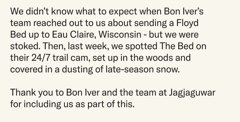 We didn’t know what to expect when Bon Iver's team reached out to us about sending a Floyd Bed up to Eau Claire, Wisconsin - but we were stoked. Then, last week, we spotted The Bed on their 24/7 trail cam, set up in the woods and covered in a dusting of late-season snow. Thank you to Bon Iver and the team at Jagjaguwar for including us as part of this.