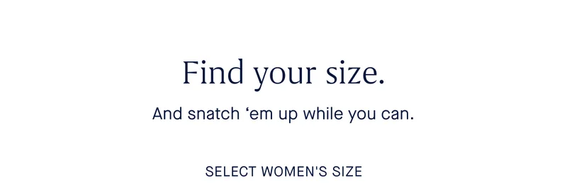 Find your size. And snatch 'em up while you can. SELECT WOMEN'S SIZE Find your size. And snatch 'em up while you can. SELECT WOMEN'S SIZE