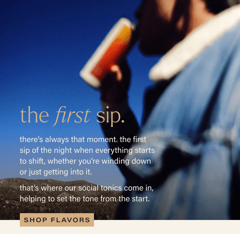 THE FIRST SIP. there's always that moment. the first sip of the night when everything starts to shift, whether you're winding down or just getting into it. that's where our social tonics come in, helping set the tone from the start. [SHOP FLAVORS]