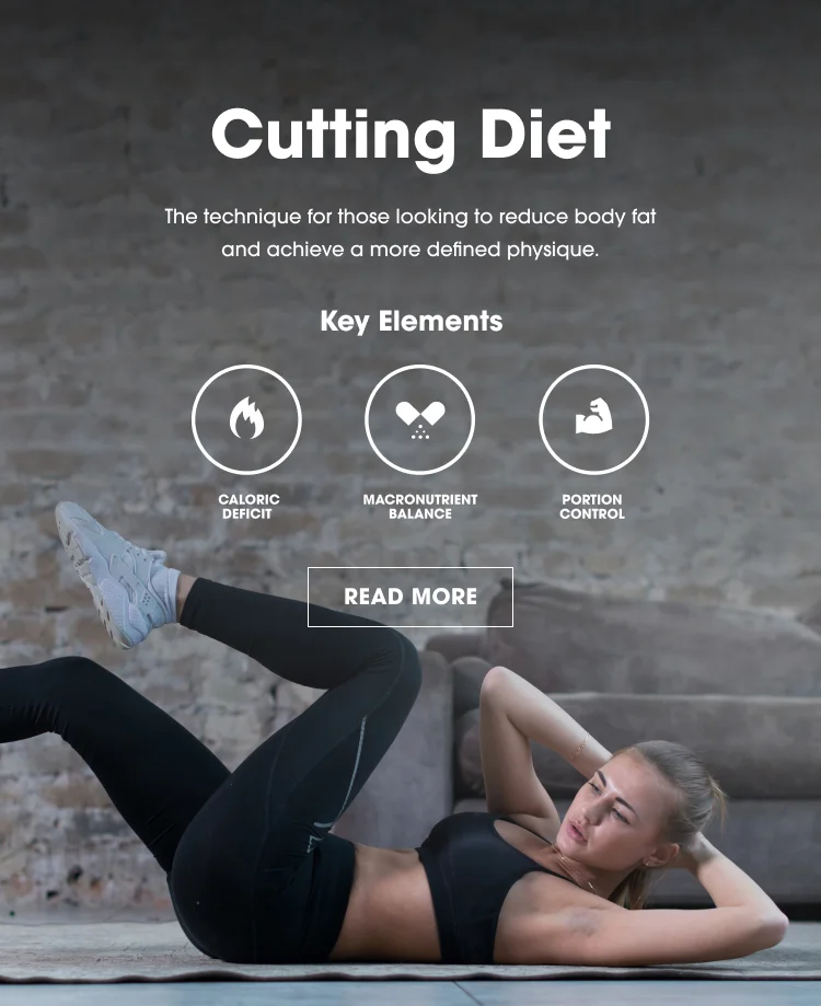 Cutting Diet. The technique for those looking to reduce body fat and achieve a more defined physique. Key Elements: Caloric Deficit, Macronutrient Balance, Portion Control. READ MORE.