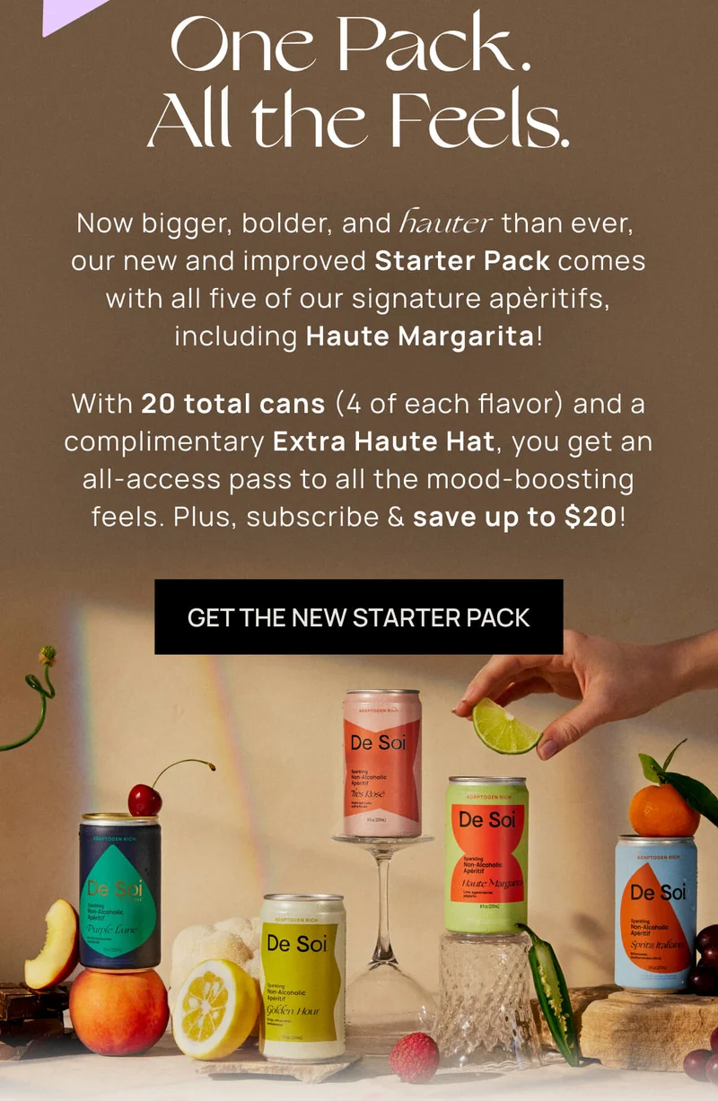 One Pack. All the Feels.  | Now bigger, bolder, and hauter than ever, our new and improved Starter Pack comes with all five of our signature apèritifs, including Haute Margarita! | With 20 total cans (4 of each flavor), you get an all-access pass to all the mood-boosting feels.  |  GET THE NEW STARTER PACK