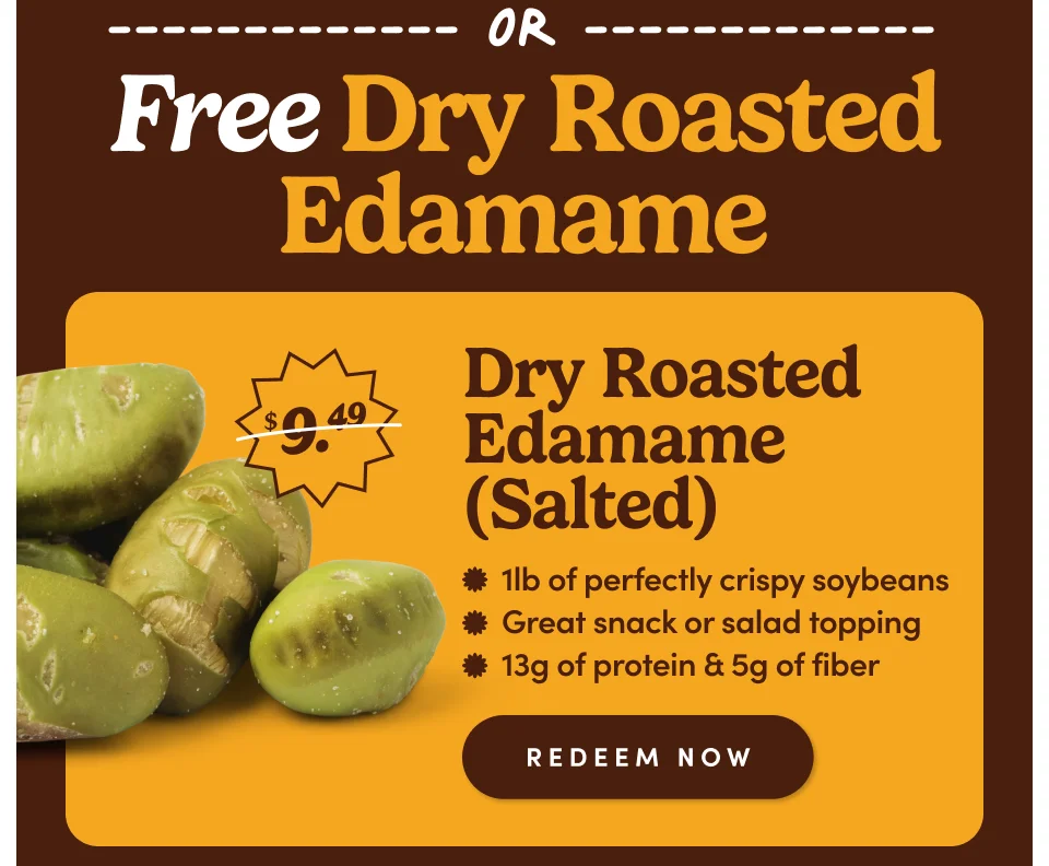 Free Dry Roasted Edamame Dry Roasted Edamame (Salted) * 1lb of perfectly crispy soybeans * Great snack or salad topping * 13g of protein & 5g of fiber REDEEM NOW Free Dry Roasted Edamame Dry Roasted Edamame (Salted) * 1lb of perfectly crispy soybeans * Great snack or salad topping * 13g of protein & 5g of fiber REDEEM NOW