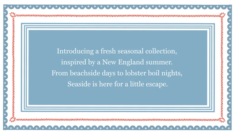 Introducing a fresh seasonal collection,  inspired by a New England summer.  From beachside days to lobster boil nights,  Seaside is here for a little escape.