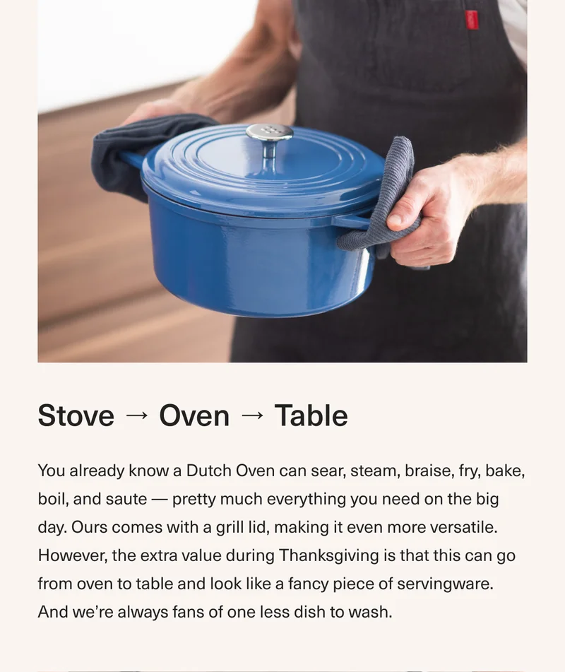 Stove → Oven → Table - You already know a Dutch Oven can sear, steam, braise, fry, bake, boil, and saute — pretty much everything you need on the big day. Ours comes with a grill lid, making it even more versatile. However, the extra value during Thanksgiving is that this can go from oven to table and look like a fancy piece of servingware. And we’re always fans of one less dish to wash