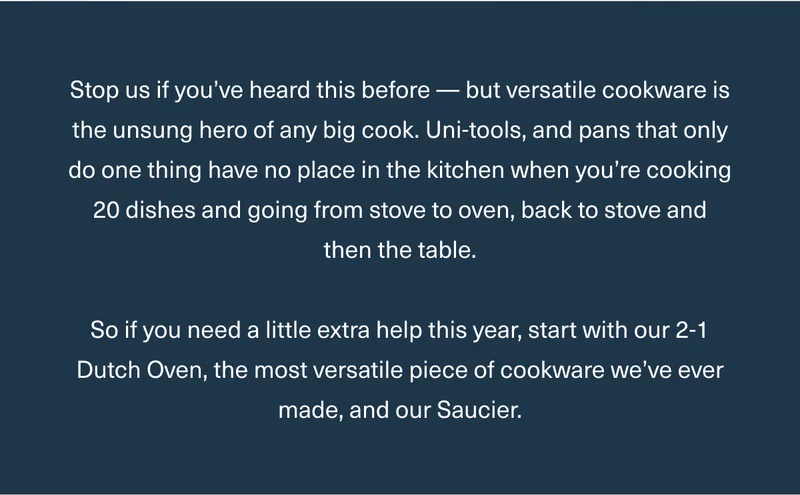 Stop us if you’ve heard this before — but versatile cookware is the unsung hero of any big cook. Uni-tools, and pans that only do one thing have no place in the kitchen when you’re cooking 20 dishes and going from stove to oven, back to stove and then the table.  So if you need a little extra help this year, start with our 2-1 Dutch Oven, the most versatile piece of cookware we’ve ever made, and our Saucier.