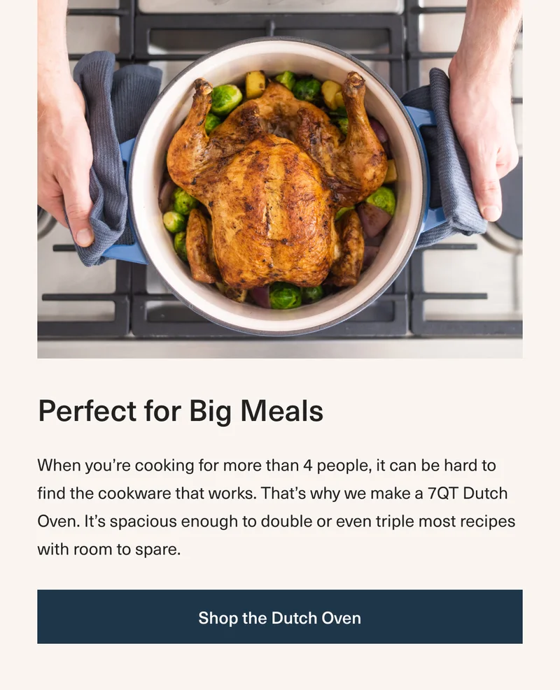 Perfect for Big Meals - When you’re cooking for more than 4 people, it can be hard to find the cookware that works. That’s why we make a 7QT Dutch Oven. It’s spacious enough to double or even triple most recipes with room to spare. Shop the Dutch Oven