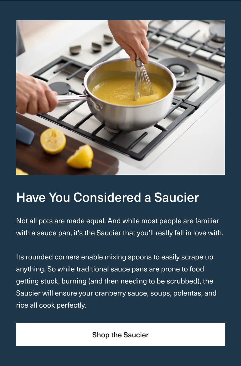 Have You Considered a Saucier - Not all pots are made equal. And while most people are familiar with a sauce pan, it’s the Saucier that you’ll really fall in love with. Its rounded corners enable mixing spoons to easily scrape up anything. So while traditional sauce pans are prone to food getting stuck, burning (and then needing to be scrubbed), the Saucier will ensure your cranberry sauce, soups, polentas, and rice all cook perfectly. Shop the Saucier