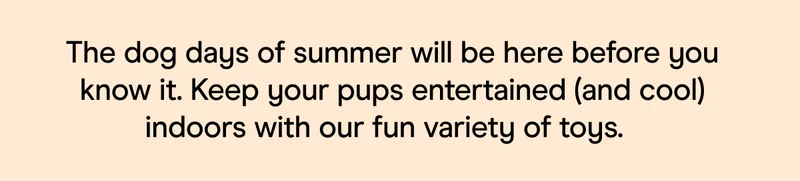 The dog days of summer will be here before you know it. Keep your pups entertained (and cool) indoors with our fun variety of toys.