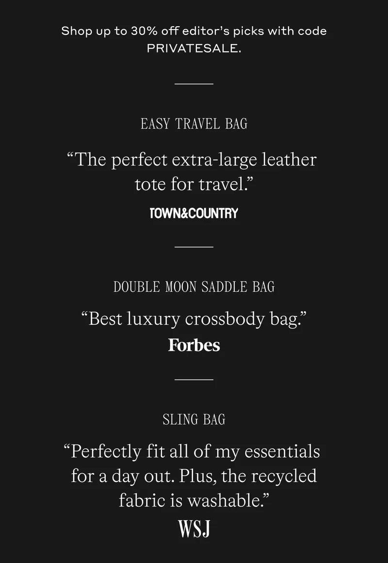 Shop up to 30% off editor’s picks with code PRIVATESALE.  Easy Travel Tote “The perfect extra-large leather tote for travel.” Town & Country Magazine  Double Moon Saddle Bag “Best leather travel purse. Elegant and well-made.” Forbes  Sling Bag “Perfectly fit all of my essentials for a day out. Plus, the recycled fabric is washable.” Wall Street Journal