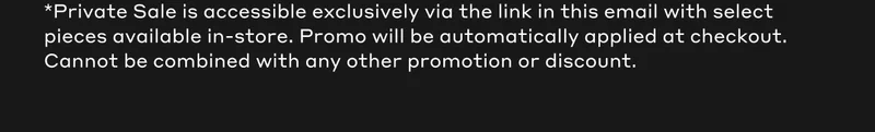 *Private Sale is accessible exclusively via the link in this email with select pieces available in-store. Promo will be automatically applied at checkout. Cannot be combined with any other promotion or discount.