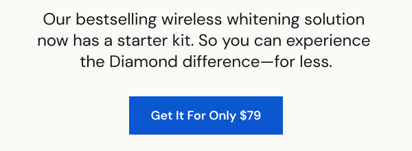 Our bestselling wireless whitening solution  now has a starter kit. So you can experience  the Diamond difference—for less. [SHOP NOW]