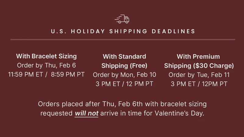 With Bracelet Sizing: Order by Thu, Feb 6 11:59 PM ET /  8:59 PM PT — With Standard: Shipping (Free) Order by Mon, Feb 10 3 PM ET / 12 PM PT — With Premium Shipping ($30 Charge): Order by Tue, Feb 11 3 PM ET / 12 PM PT — Orders placed after Thu, Feb 6th with bracelet sizing requested will not arrive in time for Valentine’s Day.