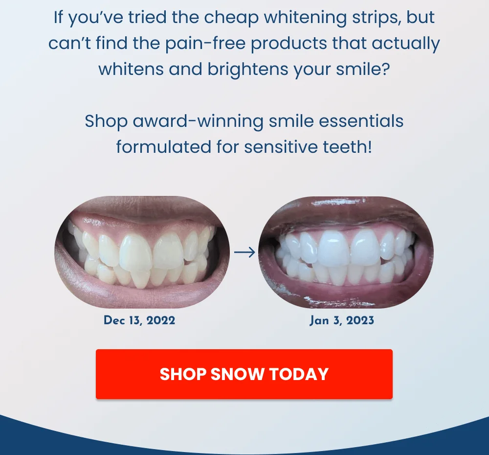 If you’ve tried the cheap whitening strips, but can’t find the pain-free products that actually whitens and brightens your smile?  Shop award-winning smile essentials formulated for sensitive teeth! [SHOP SNOW TODAY]