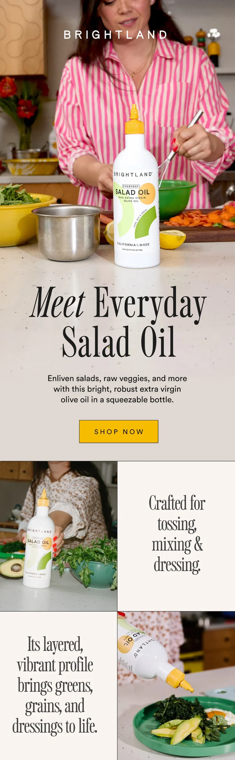 Meet the Everyday Salad Oil. Enliven salads, raw veggies, and more with this bright, robust extra virgin olive oil in a squeezable bottle. Crafted for tossing, mixing & dressing.  Its layered, vibrant profile brings greens, grains, and dressings to life.
