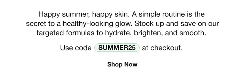 Happy summer, happy skin. A simple routine is the secret to a healthy-looking glow. Stock up and save on our targeted formulas to hydrate, brighten, and smooth. | Use code discount code at checkout. | Shop Now