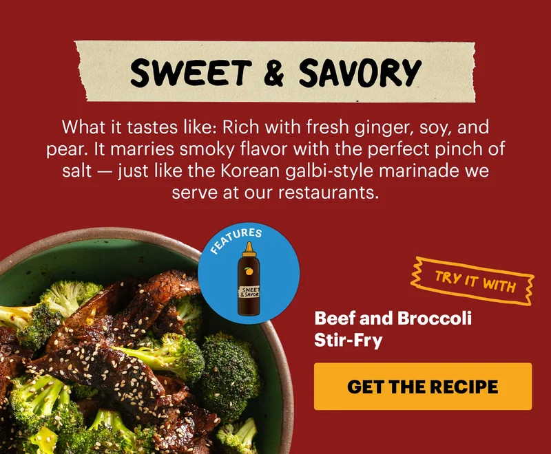 Header: Sweet & Savory  Sub-header: What it tastes like: Rich with fresh ginger, soy, and pear. It marries smoky flavor with the perfect pinch of salt — just like the Korean galbi-style marinade we serve at our restaurants.  Sub-text:  Try it with:  Beef and Broccoli Stir-Fry  CTA: GET THE RECIPE  Icon: Sweet & Savory KBBQ Sauce