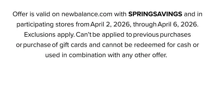 Offer is valid on newbalance.com with HELLOSPRING and in participating stores from March 5, 2026, through March 10, 2026. Exclusions apply. Can't be applied to previous purchases or purchase of gift cards and cannot be redeemed for cash or used in combination with any other offer.