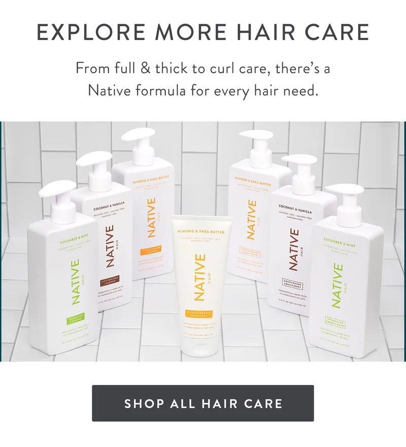 EXPLORE MORE HAIR CARE | From full & thick to curl care, there’s a Native formula for every hair need. | SHOP ALL HAIR CARE
