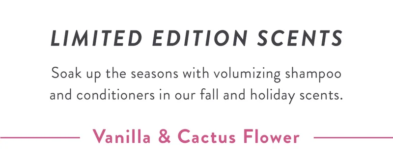 LIMITED EDITION SCENTS | Soak up the seasons with volumizing shampoo and conditioners in our fall and holiday scents.