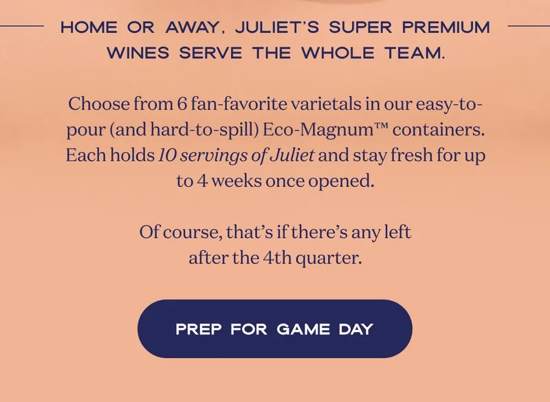 Home or away, Juliet’s super premium wines serve the whole team.  Choose from 6 fan-favorite varietals in our easy-to-pour (and hard-to-spill) Eco-Magnum™ containers. Each holds 10 servings of Juliet and stay fresh for up to 4 weeks once opened.  Of course, that’s if there’s any left after the 4th quarter. | PREP FOR GAME DAY