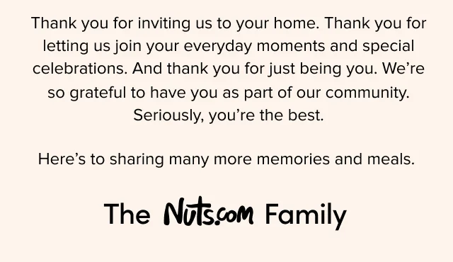 Thank you for inviting us to your home. Thank you for letting us join your everyday moments and special celebrations. And thank you for just being you. We’re so grateful to have you as part of our community. Seriously, you’re the best. Here’s to sharing many more memories and meals. The Nuts.com Family